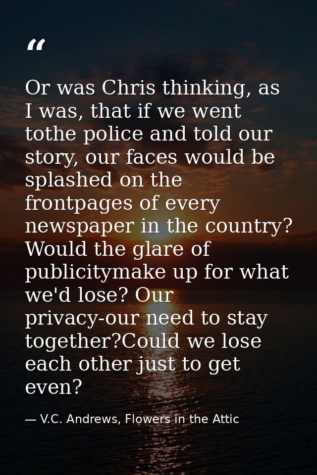 Or was Chris thinking, as I was, that if we went tothe police and told our story, our faces would be splashed on the fro — V.C. Andrews, Flowers in the Attic