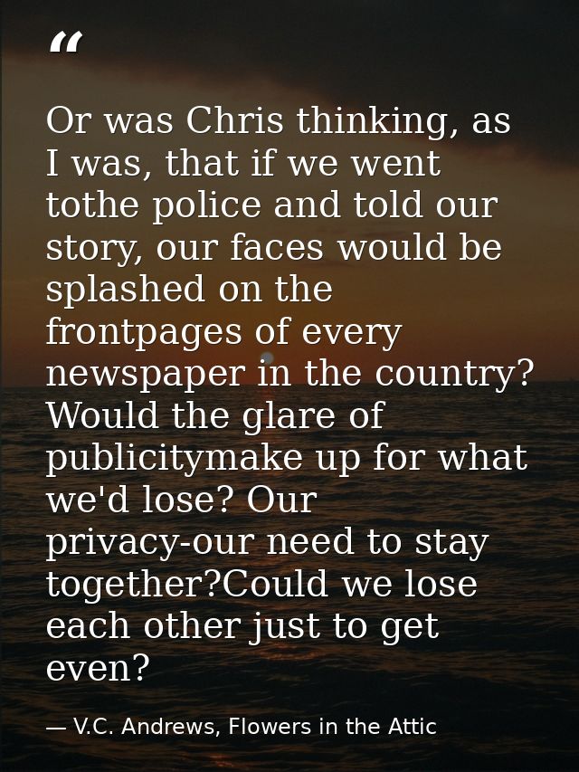 Or was Chris thinking, as I was, that if we went tothe police and told our story, our faces would be splashed on the fro — V.C. Andrews, Flowers in the Attic