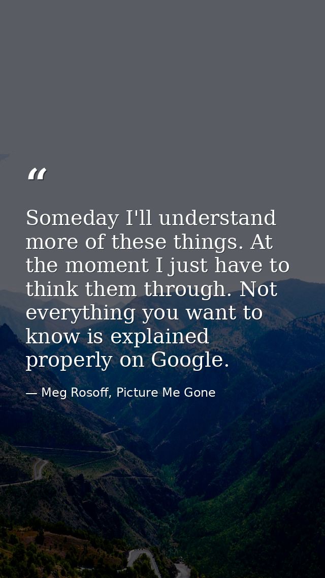Someday I'll understand more of these things. At the moment I just have to think them through. Not everything you want t — Meg Rosoff, Picture Me Gone