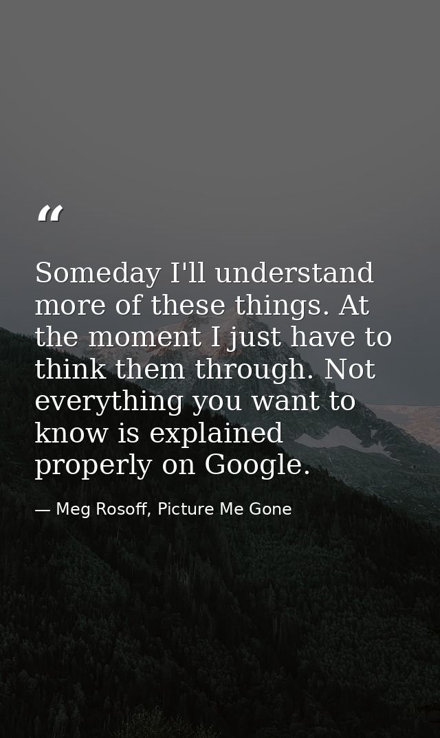 Someday I'll understand more of these things. At the moment I just have to think them through. Not everything you want t — Meg Rosoff, Picture Me Gone