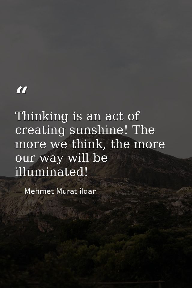 Thinking is an act of creating sunshine! The more we think, the more our way will be illuminated! — Mehmet Murat ildan