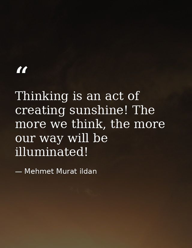 Thinking is an act of creating sunshine! The more we think, the more our way will be illuminated! — Mehmet Murat ildan
