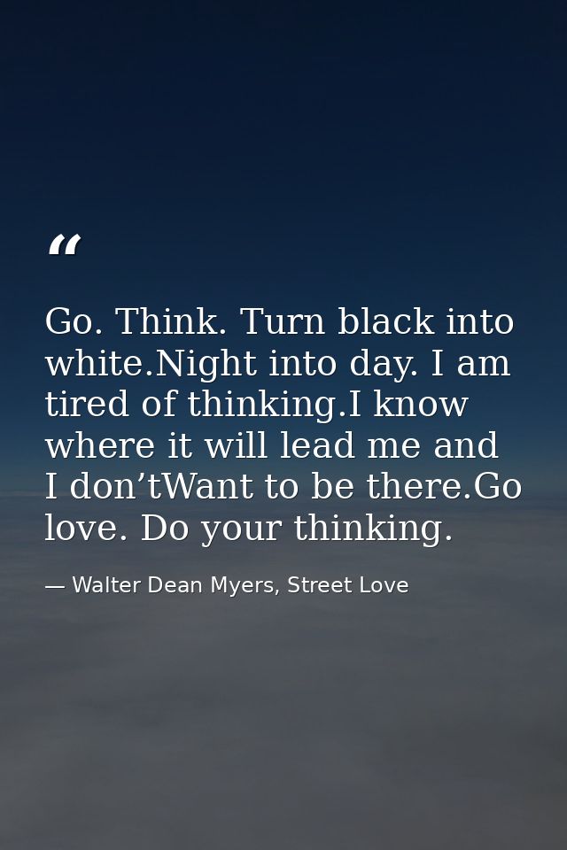 Go. Think. Turn black into white.Night into day. I am tired of thinking.I know where it will lead me and I don’tWant to  — Walter Dean Myers, Street Love
