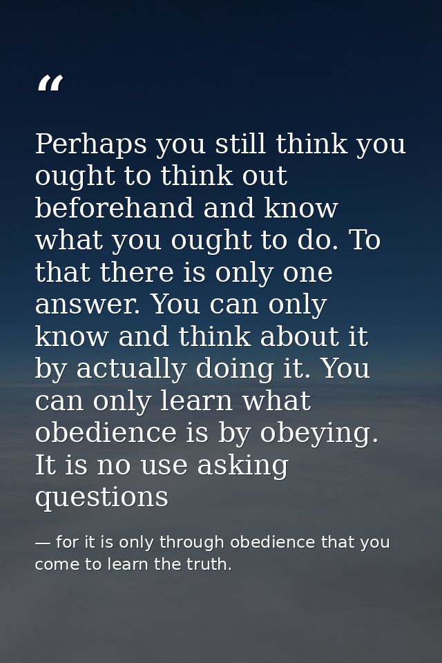 Perhaps you still think you ought to think out beforehand and know what you ought to do. To that there is only one answe — for it is only through obedience that you come to learn the truth.