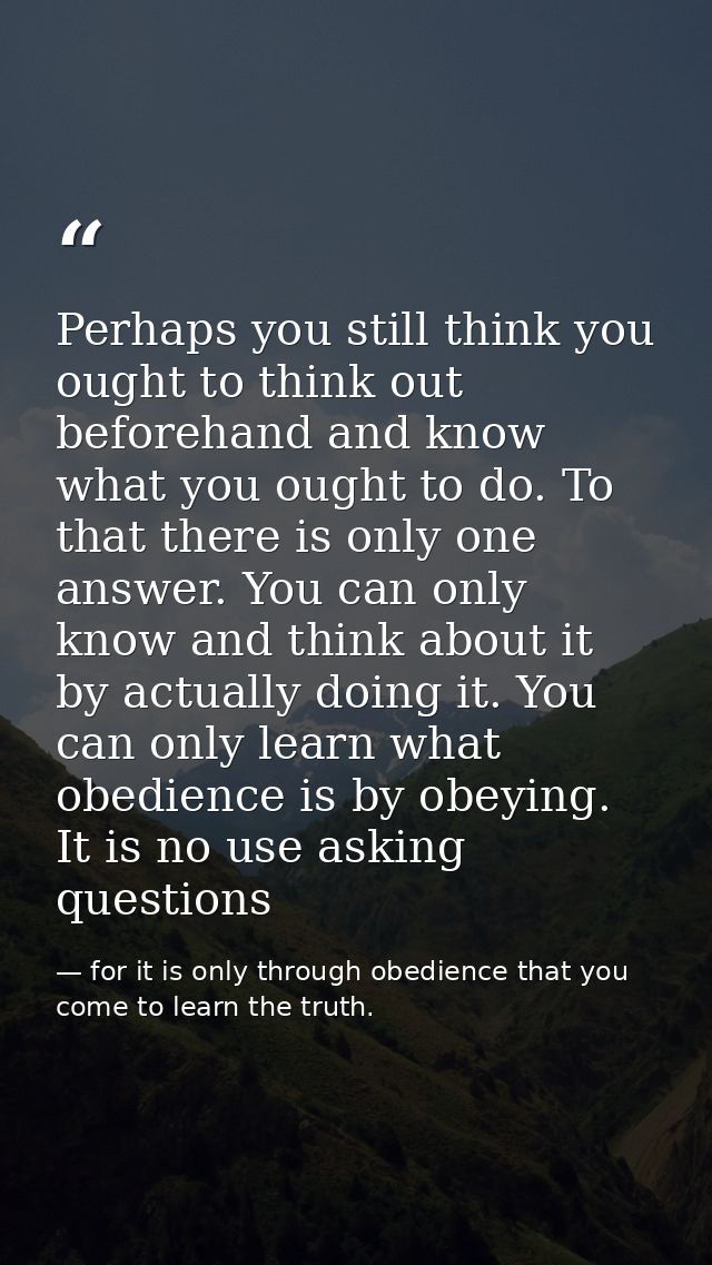 Perhaps you still think you ought to think out beforehand and know what you ought to do. To that there is only one answe — for it is only through obedience that you come to learn the truth.