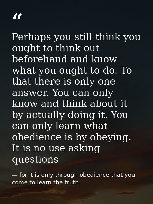 Perhaps you still think you ought to think out beforehand and know what you ought to do. To that there is only one answe — for it is only through obedience that you come to learn the truth.