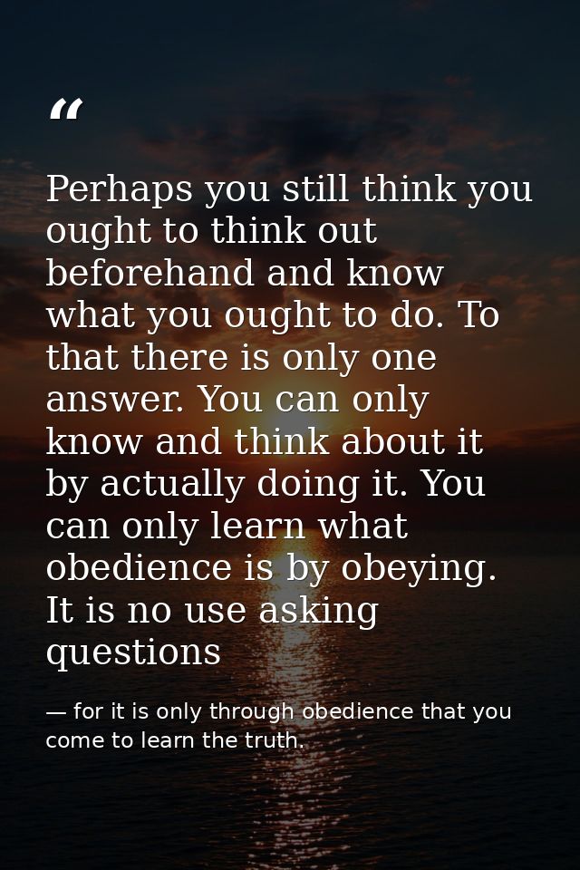 Perhaps you still think you ought to think out beforehand and know what you ought to do. To that there is only one answe — for it is only through obedience that you come to learn the truth.