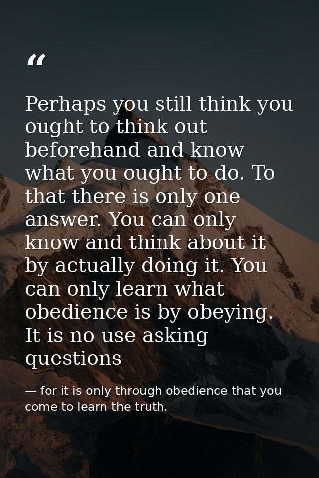 Perhaps you still think you ought to think out beforehand and know what you ought to do. To that there is only one answe — for it is only through obedience that you come to learn the truth.
