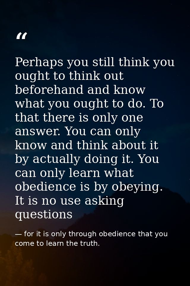 Perhaps you still think you ought to think out beforehand and know what you ought to do. To that there is only one answe — for it is only through obedience that you come to learn the truth.
