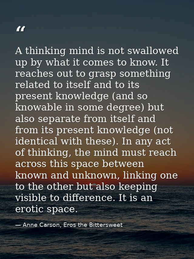 A thinking mind is not swallowed up by what it comes to know. It reaches out to grasp something related to itself and to — Anne Carson, Eros the Bittersweet