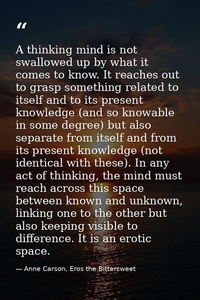 A thinking mind is not swallowed up by what it comes to know. It reaches out to grasp something related to itself and to — Anne Carson, Eros the Bittersweet