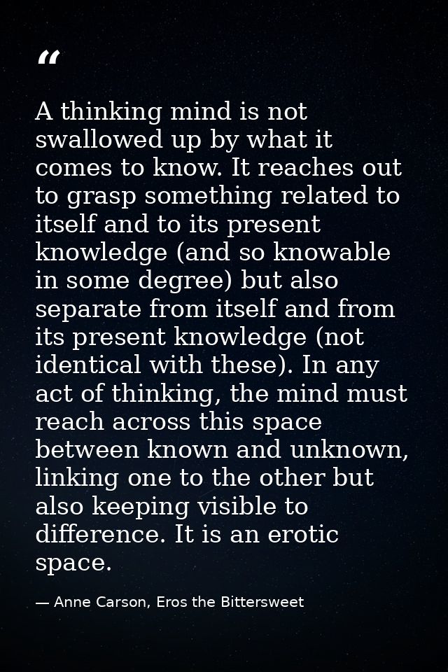 A thinking mind is not swallowed up by what it comes to know. It reaches out to grasp something related to itself and to — Anne Carson, Eros the Bittersweet