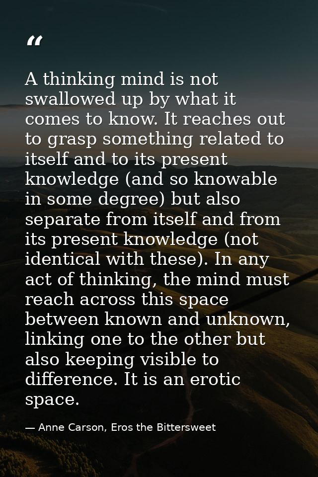 A thinking mind is not swallowed up by what it comes to know. It reaches out to grasp something related to itself and to — Anne Carson, Eros the Bittersweet