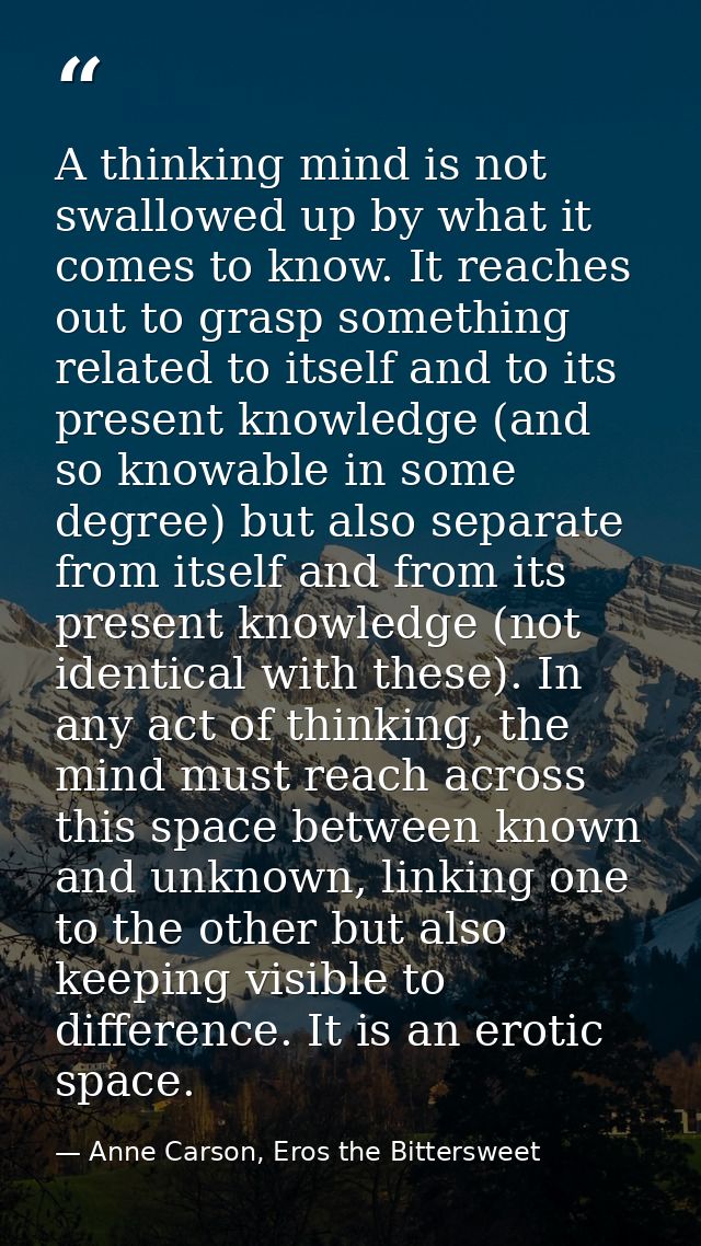 A thinking mind is not swallowed up by what it comes to know. It reaches out to grasp something related to itself and to — Anne Carson, Eros the Bittersweet
