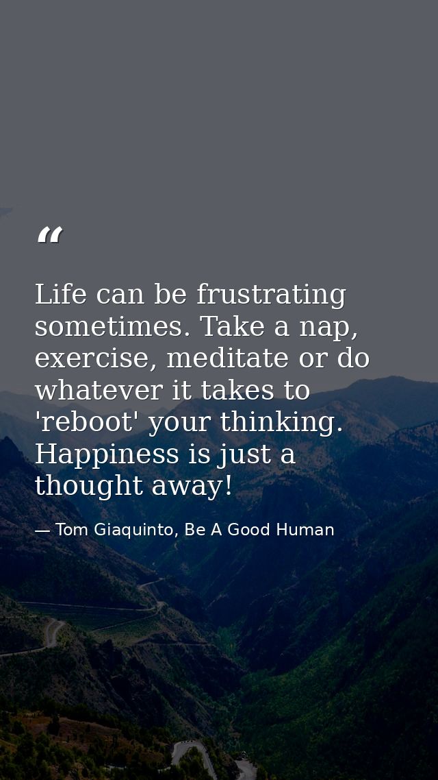 Life can be frustrating sometimes. Take a nap, exercise, meditate or do whatever it takes to 'reboot' your thinking. Hap — Tom Giaquinto, Be A Good Human