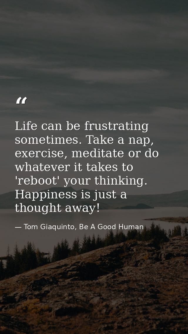 Life can be frustrating sometimes. Take a nap, exercise, meditate or do whatever it takes to 'reboot' your thinking. Hap — Tom Giaquinto, Be A Good Human