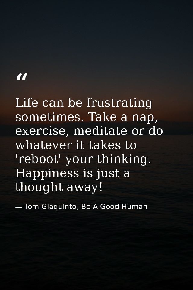 Life can be frustrating sometimes. Take a nap, exercise, meditate or do whatever it takes to 'reboot' your thinking. Hap — Tom Giaquinto, Be A Good Human