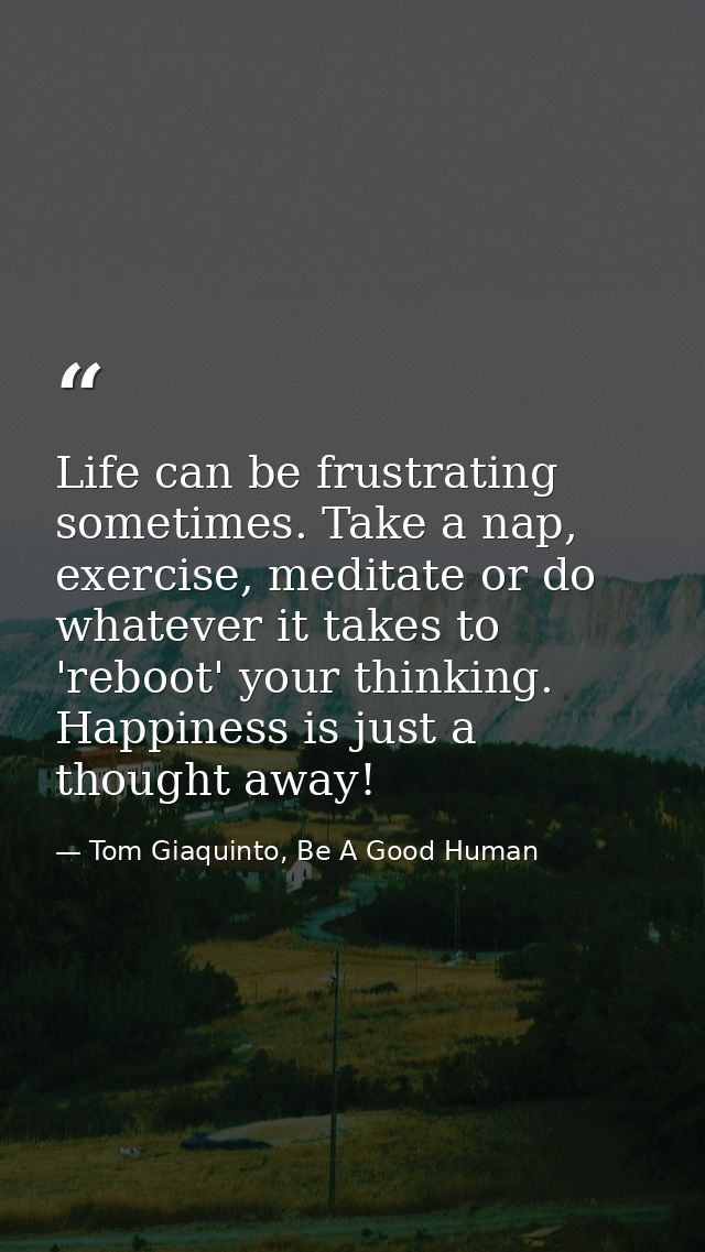 Life can be frustrating sometimes. Take a nap, exercise, meditate or do whatever it takes to 'reboot' your thinking. Hap — Tom Giaquinto, Be A Good Human