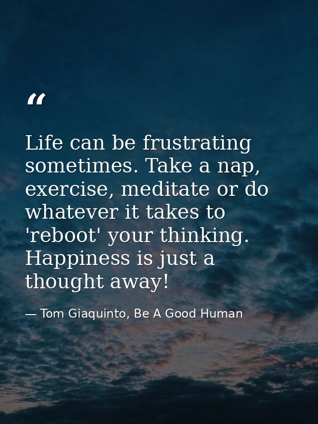Life can be frustrating sometimes. Take a nap, exercise, meditate or do whatever it takes to 'reboot' your thinking. Hap — Tom Giaquinto, Be A Good Human