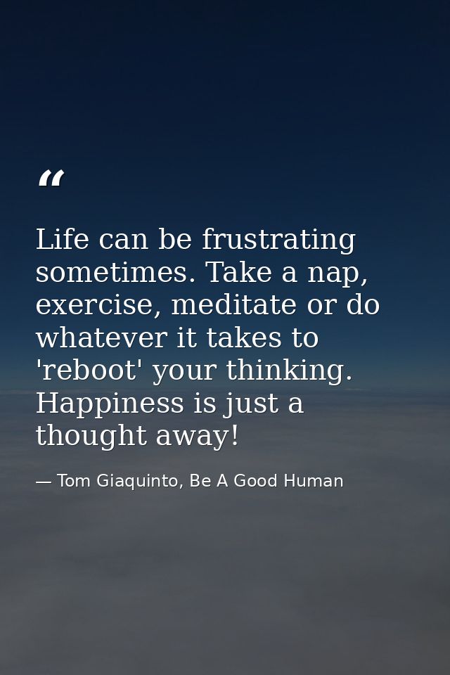 Life can be frustrating sometimes. Take a nap, exercise, meditate or do whatever it takes to 'reboot' your thinking. Hap — Tom Giaquinto, Be A Good Human