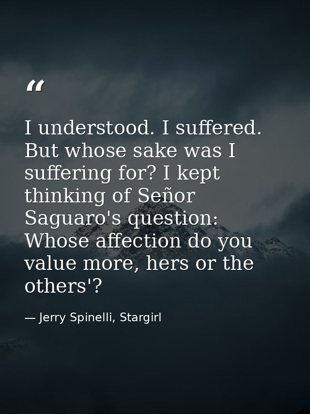 I understood. I suffered. But whose sake was I suffering for? I kept thinking of Señor Saguaro's question: Whose affecti — Jerry Spinelli, Stargirl