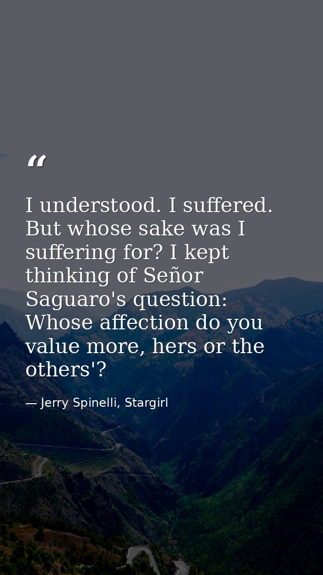 I understood. I suffered. But whose sake was I suffering for? I kept thinking of Señor Saguaro's question: Whose affecti — Jerry Spinelli, Stargirl