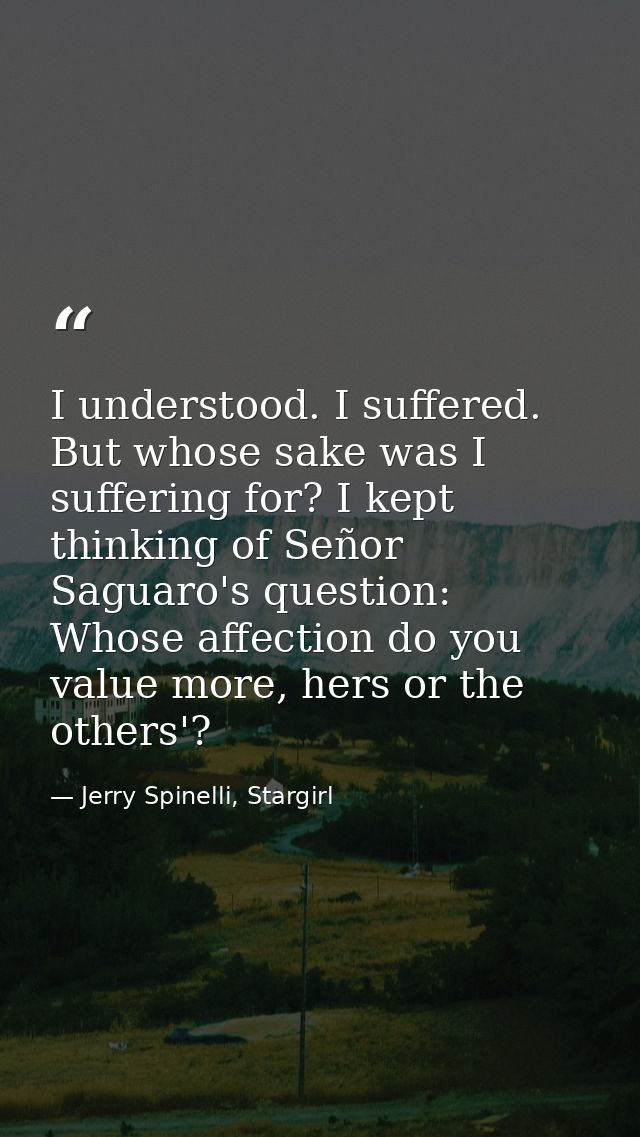 I understood. I suffered. But whose sake was I suffering for? I kept thinking of Señor Saguaro's question: Whose affecti — Jerry Spinelli, Stargirl