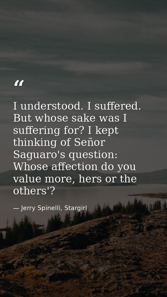 I understood. I suffered. But whose sake was I suffering for? I kept thinking of Señor Saguaro's question: Whose affecti — Jerry Spinelli, Stargirl