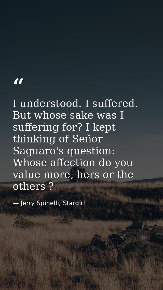 I understood. I suffered. But whose sake was I suffering for? I kept thinking of Señor Saguaro's question: Whose affecti — Jerry Spinelli, Stargirl