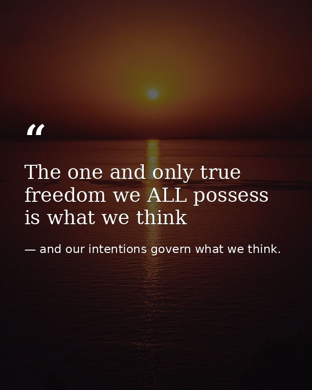 The one and only true freedom we ALL possess is what we think — and our intentions govern what we think.
