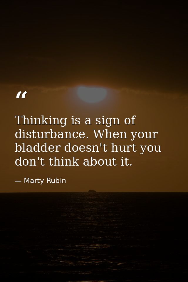 Thinking is a sign of disturbance. When your bladder doesn't hurt you don't think about it. — Marty Rubin