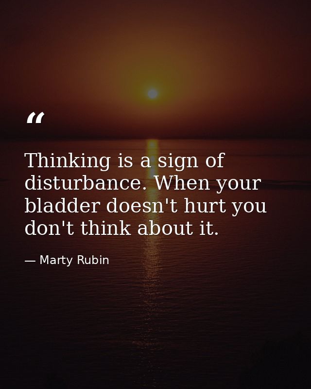 Thinking is a sign of disturbance. When your bladder doesn't hurt you don't think about it. — Marty Rubin