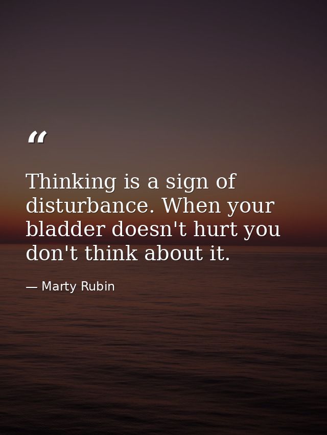 Thinking is a sign of disturbance. When your bladder doesn't hurt you don't think about it. — Marty Rubin