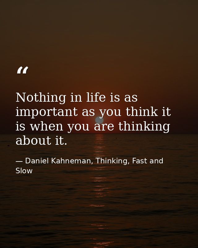 Nothing in life is as important as you think it is when you are thinking about it. — Daniel Kahneman, Thinking, Fast and Slow