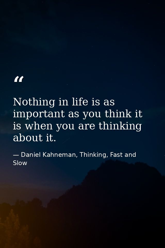 Nothing in life is as important as you think it is when you are thinking about it. — Daniel Kahneman, Thinking, Fast and Slow