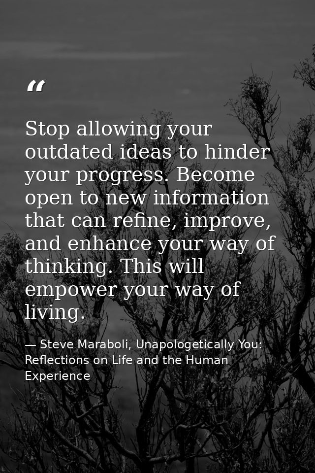 Stop allowing your outdated ideas to hinder your progress. Become open to new information that can refine, improve, and  — Steve Maraboli, Unapologetically You: Reflections on Life and the Human Experience