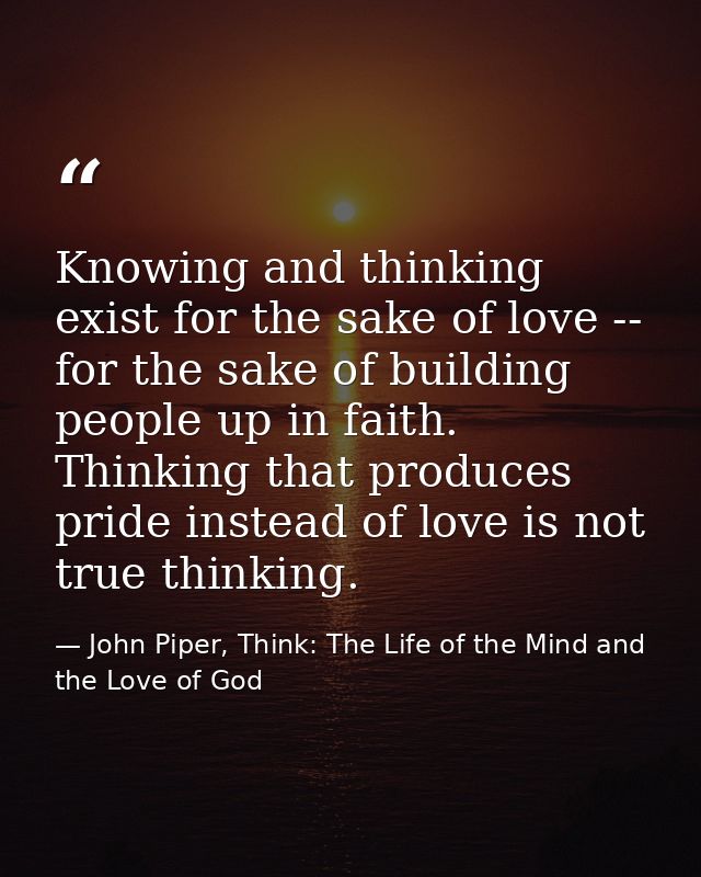 Knowing and thinking exist for the sake of love -- for the sake of building people up in faith. Thinking that produces p — John Piper, Think: The Life of the Mind and the Love of God
