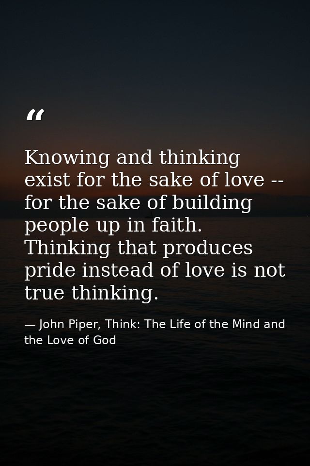 Knowing and thinking exist for the sake of love -- for the sake of building people up in faith. Thinking that produces p — John Piper, Think: The Life of the Mind and the Love of God