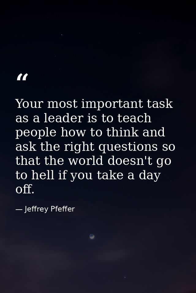 Your most important task as a leader is to teach people how to think and ask the right questions so that the world doesn — Jeffrey Pfeffer