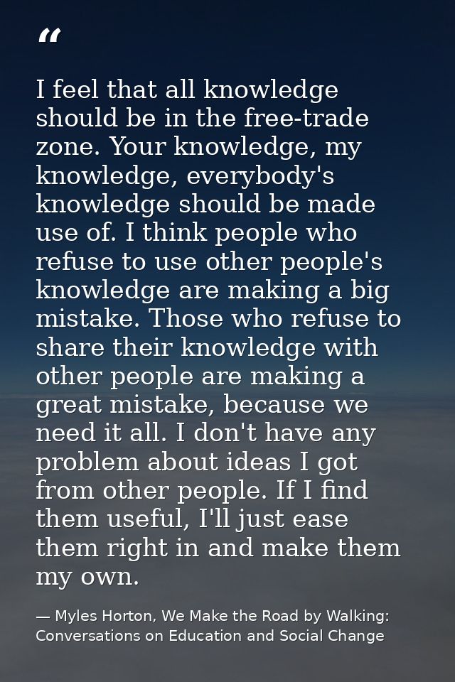 I feel that all knowledge should be in the free-trade zone. Your knowledge, my knowledge, everybody's knowledge should b — Myles Horton, We Make the Road by Walking: Conversations on Education and Social Change
