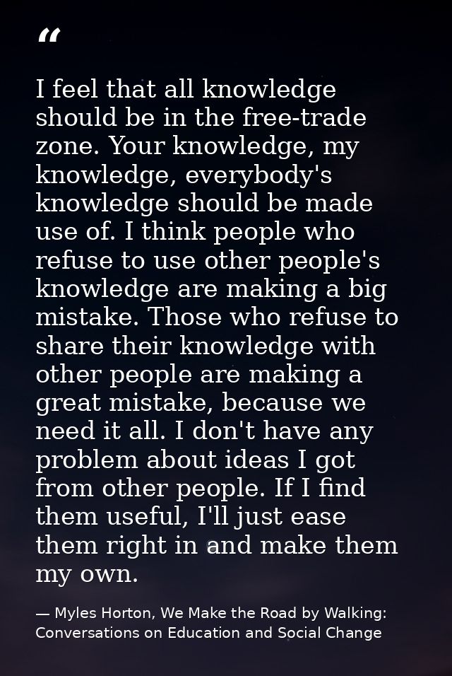 I feel that all knowledge should be in the free-trade zone. Your knowledge, my knowledge, everybody's knowledge should b — Myles Horton, We Make the Road by Walking: Conversations on Education and Social Change