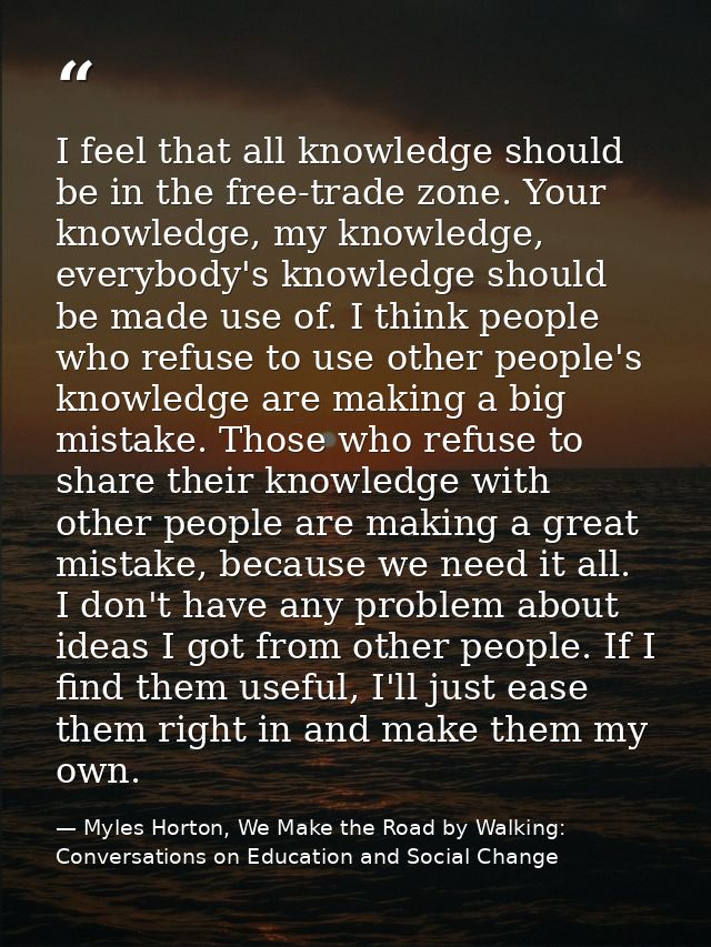 I feel that all knowledge should be in the free-trade zone. Your knowledge, my knowledge, everybody's knowledge should b — Myles Horton, We Make the Road by Walking: Conversations on Education and Social Change