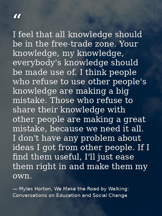 I feel that all knowledge should be in the free-trade zone. Your knowledge, my knowledge, everybody's knowledge should b — Myles Horton, We Make the Road by Walking: Conversations on Education and Social Change