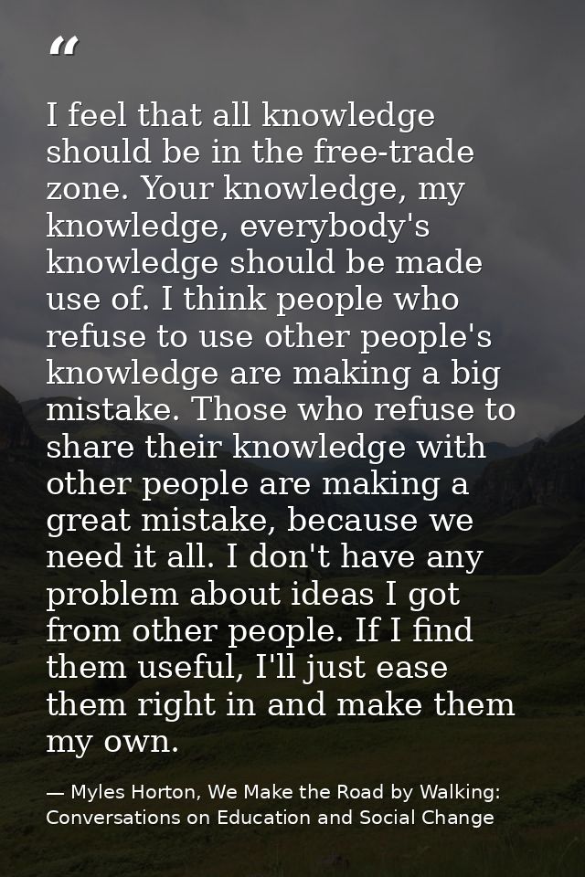I feel that all knowledge should be in the free-trade zone. Your knowledge, my knowledge, everybody's knowledge should b — Myles Horton, We Make the Road by Walking: Conversations on Education and Social Change
