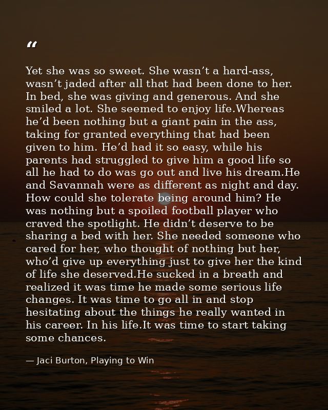 Yet she was so sweet. She wasn’t a hard-ass, wasn’t jaded after all that had been done to her. In bed, she was giving an — Jaci Burton, Playing to Win