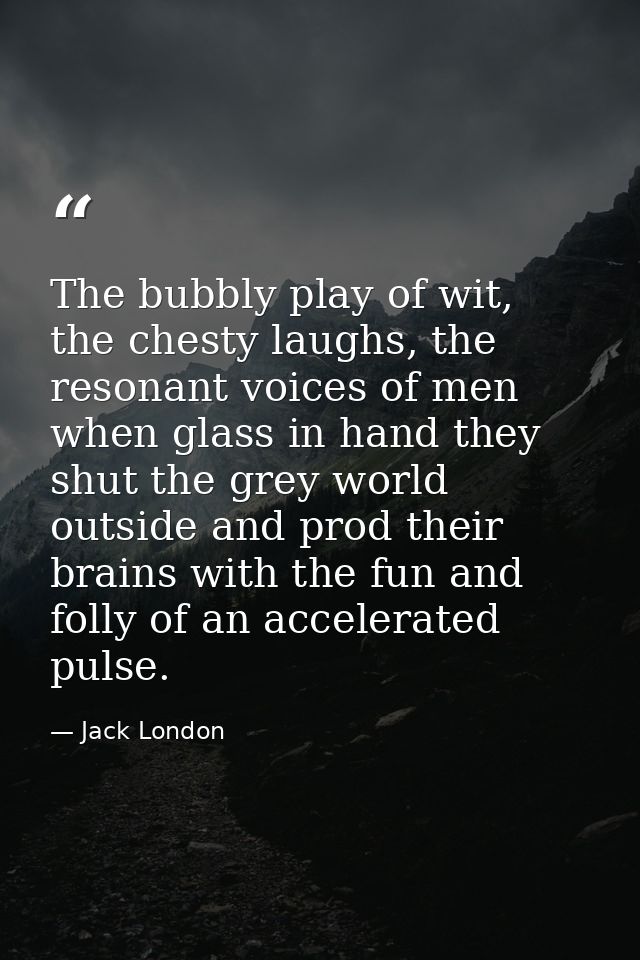 The bubbly play of wit, the chesty laughs, the resonant voices of men when glass in hand they shut the grey world outsid — Jack London