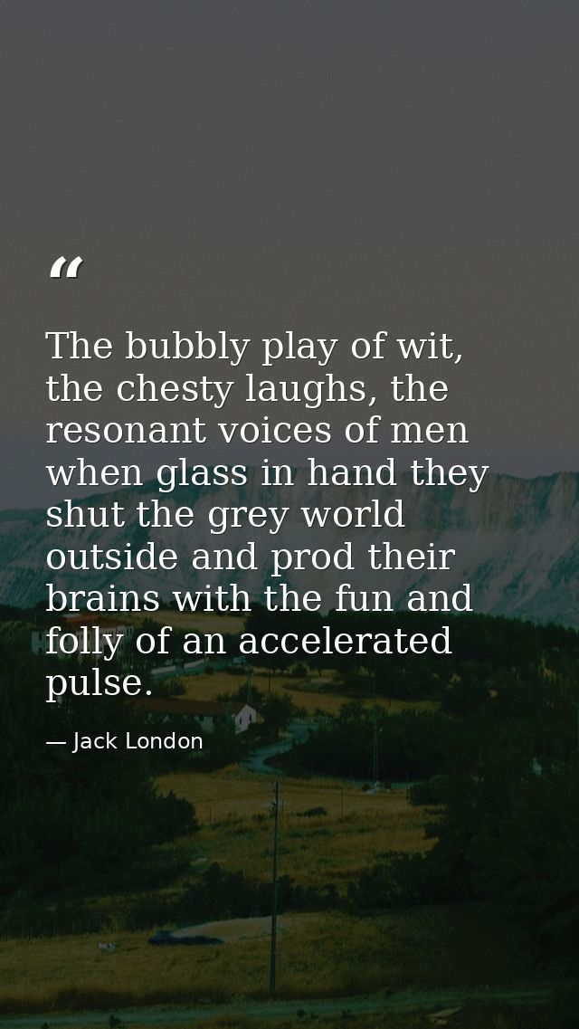 The bubbly play of wit, the chesty laughs, the resonant voices of men when glass in hand they shut the grey world outsid — Jack London