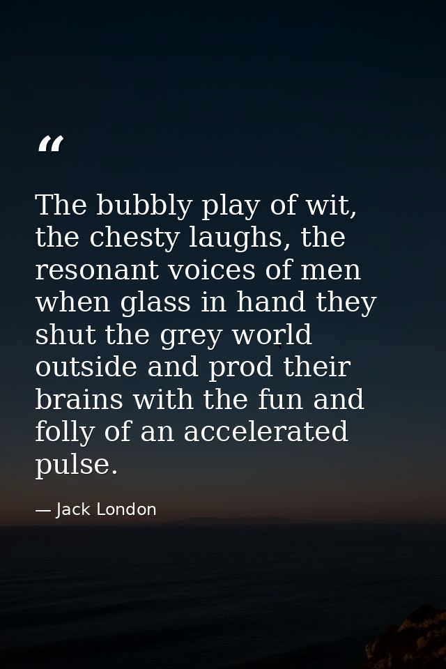 The bubbly play of wit, the chesty laughs, the resonant voices of men when glass in hand they shut the grey world outsid — Jack London