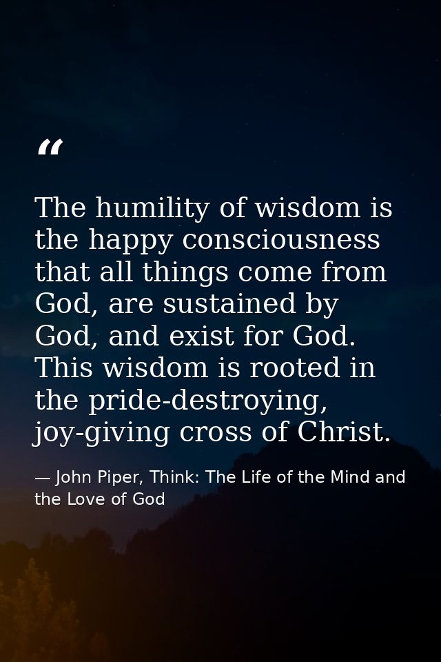 The humility of wisdom is the happy consciousness that all things come from God, are sustained by God, and exist for God — John Piper, Think: The Life of the Mind and the Love of God