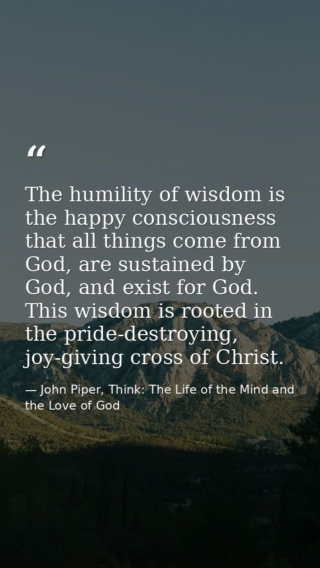 The humility of wisdom is the happy consciousness that all things come from God, are sustained by God, and exist for God — John Piper, Think: The Life of the Mind and the Love of God